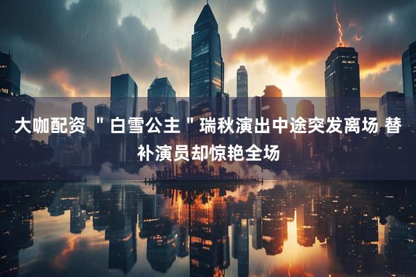 大咖配资 ＂白雪公主＂瑞秋演出中途突发离场 替补演员却惊艳全场