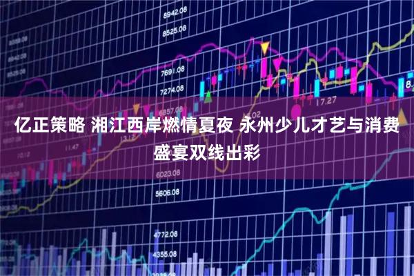 亿正策略 湘江西岸燃情夏夜 永州少儿才艺与消费盛宴双线出彩