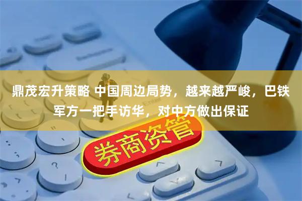 鼎茂宏升策略 中国周边局势，越来越严峻，巴铁军方一把手访华，对中方做出保证