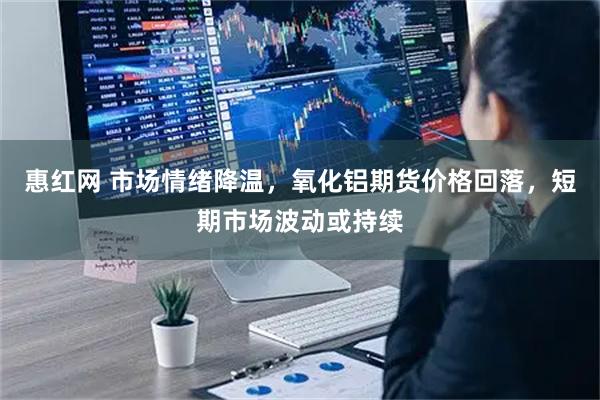 惠红网 市场情绪降温，氧化铝期货价格回落，短期市场波动或持续