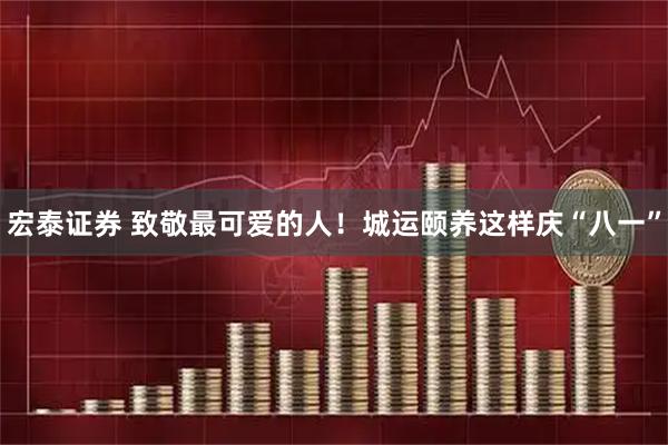 宏泰证券 致敬最可爱的人!城运颐养这样庆“八一”