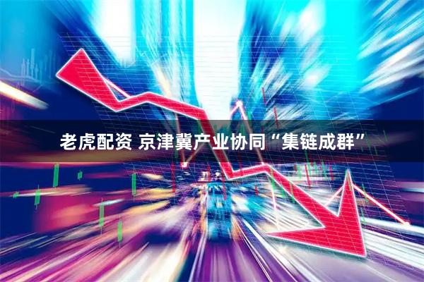 老虎配资 京津冀产业协同“集链成群”