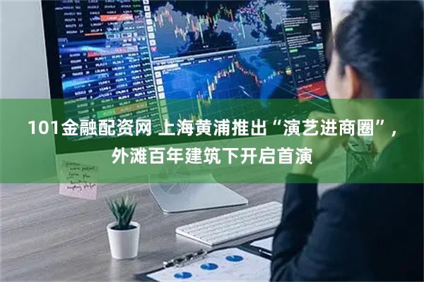 101金融配资网 上海黄浦推出“演艺进商圈”，外滩百年建筑下开启首演