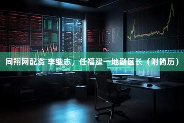 同翔网配资 李继志，任福建一地副区长（附简历）