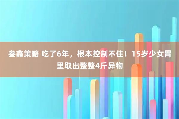 叁鑫策略 吃了6年，根本控制不住！15岁少女胃里取出整整4斤异物