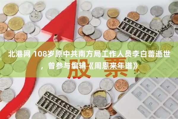北港网 108岁原中共南方局工作人员李白蕾逝世，曾参与编辑《周恩来年谱》