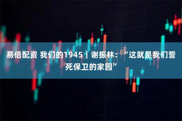 易倍配资 我们的1945｜谢振林：“这就是我们誓死保卫的家园”