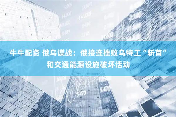 牛牛配资 俄乌谍战：俄接连挫败乌特工“斩首”和交通能源设施破坏活动