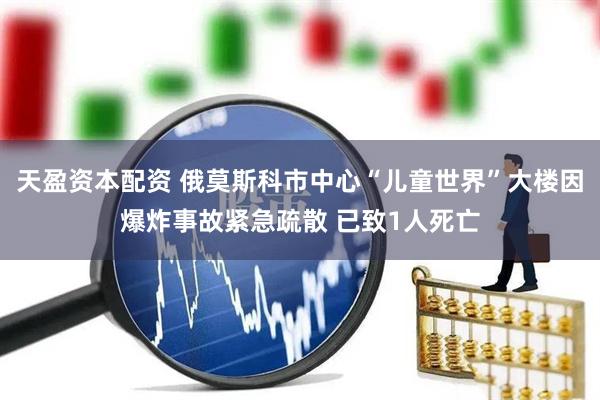 天盈资本配资 俄莫斯科市中心“儿童世界”大楼因爆炸事故紧急疏散 已致1人死亡