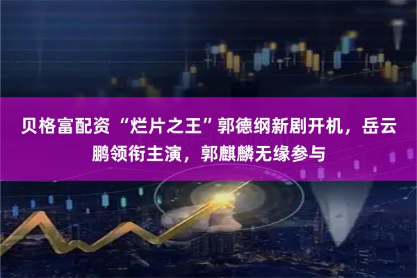 贝格富配资 “烂片之王”郭德纲新剧开机，岳云鹏领衔主演，郭麒麟无缘参与