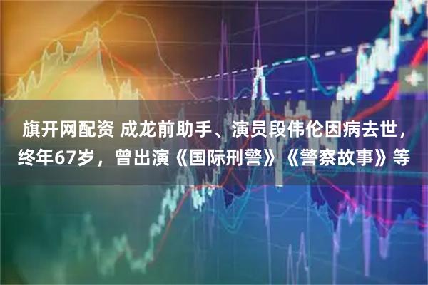 旗开网配资 成龙前助手、演员段伟伦因病去世，终年67岁，曾出演《国际刑警》《警察故事》等