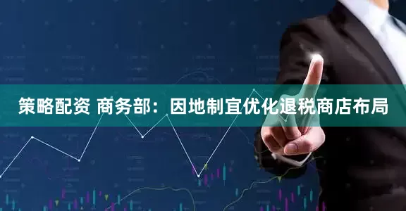 策略配资 商务部：因地制宜优化退税商店布局