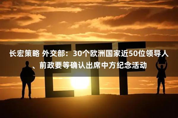 长宏策略 外交部：30个欧洲国家近50位领导人、前政要等确认出席中方纪念活动