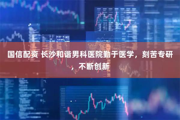 国信配资 长沙和谐男科医院勤于医学，刻苦专研，不断创新