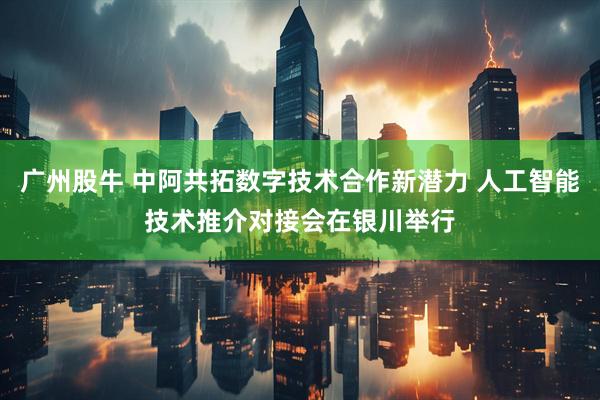 广州股牛 中阿共拓数字技术合作新潜力 人工智能技术推介对接会在银川举行