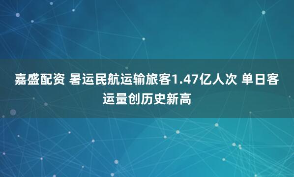嘉盛配资 暑运民航运输旅客1.47亿人次 单日客运量创历史新高
