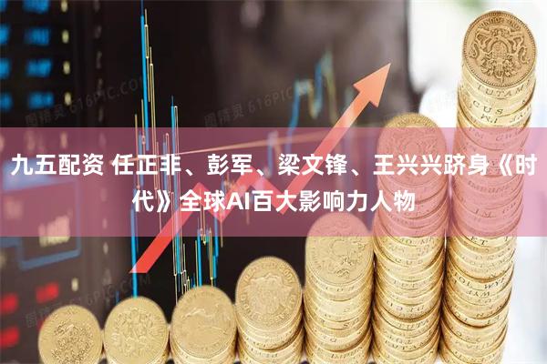 九五配资 任正非、彭军、梁文锋、王兴兴跻身《时代》全球AI百大影响力人物