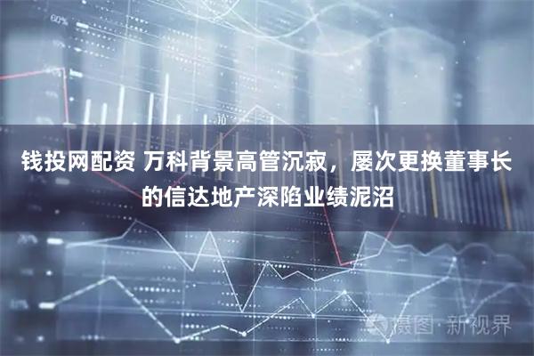 钱投网配资 万科背景高管沉寂，屡次更换董事长的信达地产深陷业绩泥沼