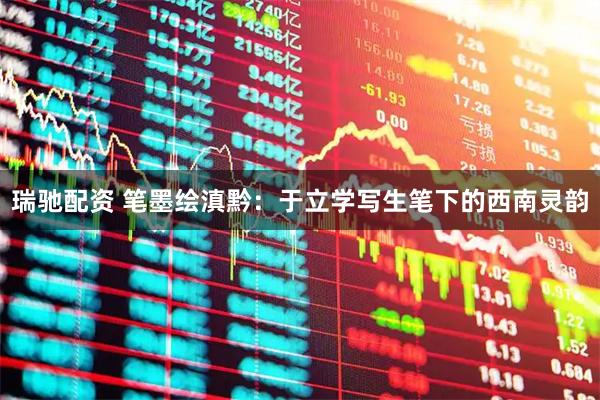 瑞驰配资 笔墨绘滇黔：于立学写生笔下的西南灵韵
