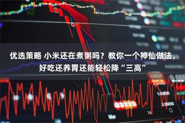 优选策略 小米还在煮粥吗？教你一个神仙做法，好吃还养胃还能轻松降“三高”