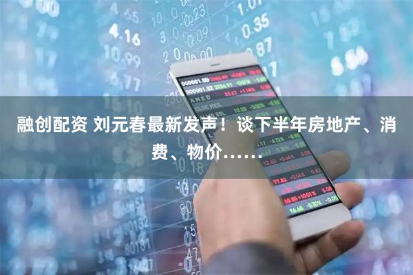 融创配资 刘元春最新发声!谈下半年房地产、消费、物价……