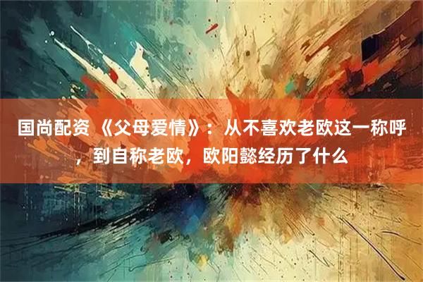 国尚配资 《父母爱情》：从不喜欢老欧这一称呼，到自称老欧，欧阳懿经历了什么