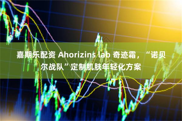 嘉期乐配资 Ahorizins lab 奇迹霜,“诺贝尔战队”定制肌肤年轻化方案