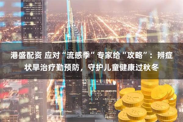 港盛配资 应对“流感季”专家给“攻略”:辨症状早治疗勤预防,守护儿童健康过秋冬