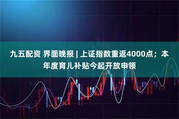 九五配资 界面晚报 | 上证指数重返4000点；本年度育儿补贴今起开放申领