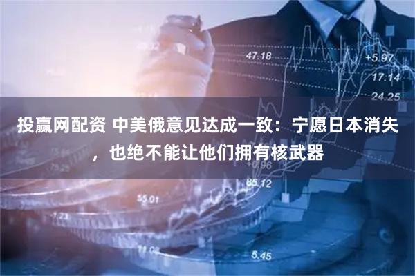 投赢网配资 中美俄意见达成一致:宁愿日本消失,也绝不能让他们拥有核武器