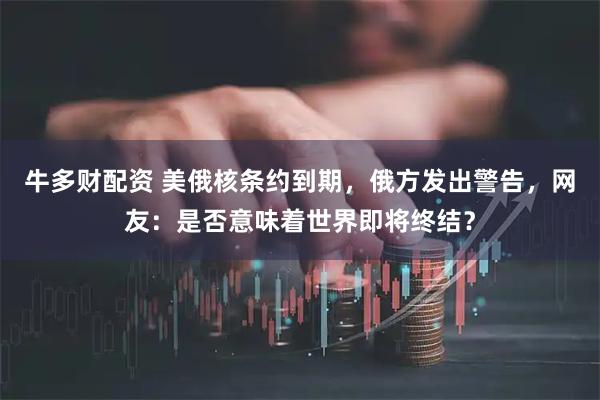 牛多财配资 美俄核条约到期，俄方发出警告，网友：是否意味着世界即将终结？