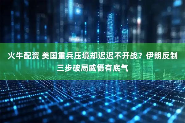 火牛配资 美国重兵压境却迟迟不开战？伊朗反制三步破局威慑有底气