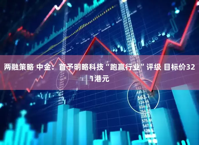 两融策略 中金:首予明略科技“跑赢行业”评级 目标价321港元
