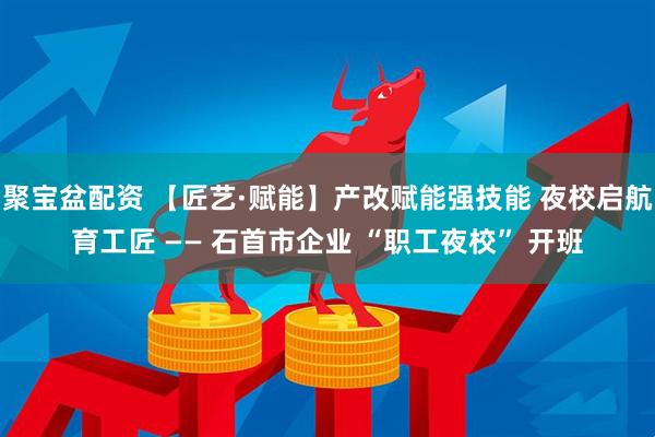 聚宝盆配资 【匠艺·赋能】产改赋能强技能 夜校启航育工匠 —— 石首市企业 “职工夜校” 开班