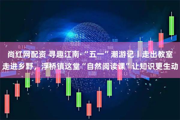 尚红网配资 寻趣江南·“五一”潮游记丨走出教室走进乡野，浮桥镇这堂“自然阅读课”让知识更生动
