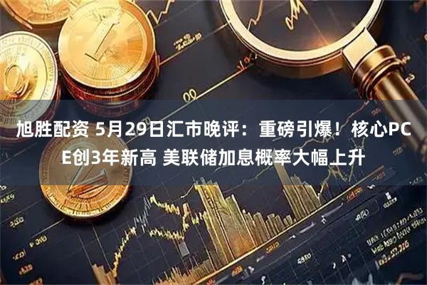 旭胜配资 5月29日汇市晚评：重磅引爆！核心PCE创3年新高 美联储加息概率大幅上升