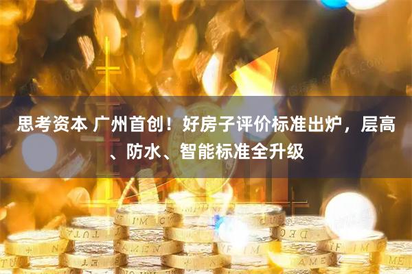 思考资本 广州首创！好房子评价标准出炉，层高、防水、智能标准全升级